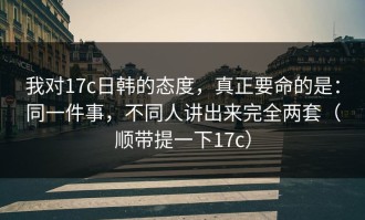 我对17c日韩的态度，真正要命的是：同一件事，不同人讲出来完全两套（顺带提一下17c）
