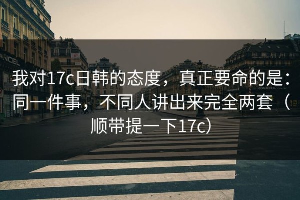 我对17c日韩的态度，真正要命的是：同一件事，不同人讲出来完全两套（顺带提一下17c）
