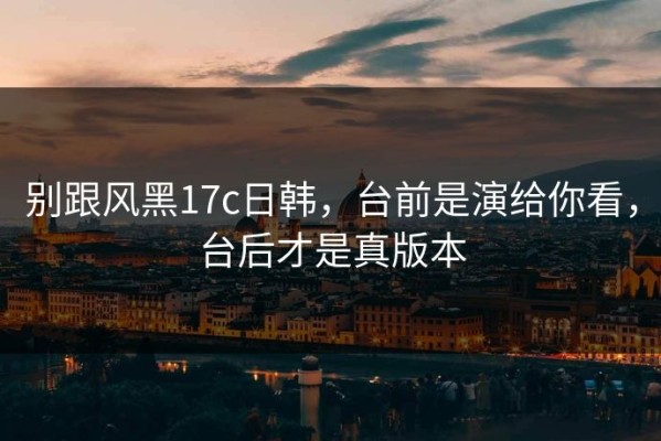 别跟风黑17c日韩，台前是演给你看，台后才是真版本