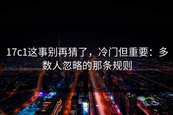 17c1这事别再猜了，冷门但重要：多数人忽略的那条规则