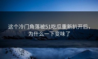 这个冷门角落被51吃瓜重新扒开后，为什么一下变味了