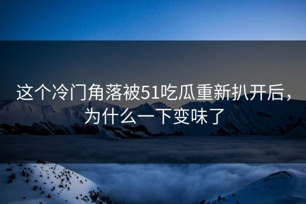 这个冷门角落被51吃瓜重新扒开后，为什么一下变味了
