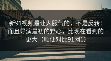新91视频最让人服气的，不是反转：而且导演最初的野心，比现在看到的更大（顺便对比91网1）
