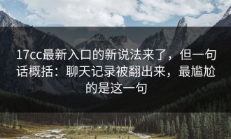 17cc最新入口的新说法来了，但一句话概括：聊天记录被翻出来，最尴尬的是这一句
