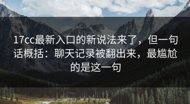 17cc最新入口的新说法来了，但一句话概括：聊天记录被翻出来，最尴尬的是这一句