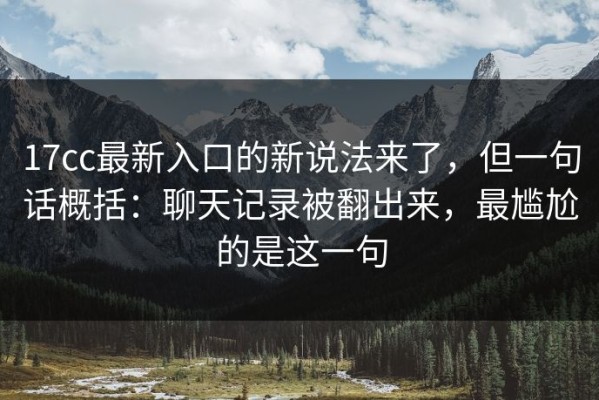 17cc最新入口的新说法来了，但一句话概括：聊天记录被翻出来，最尴尬的是这一句