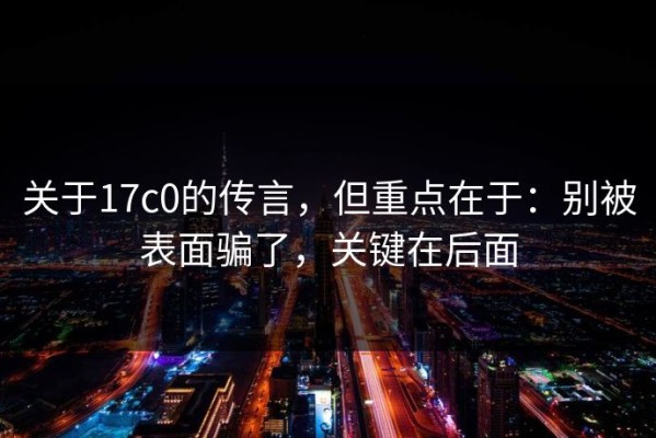 关于17c0的传言，但重点在于：别被表面骗了，关键在后面