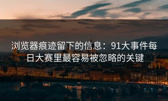 浏览器痕迹留下的信息：91大事件每日大赛里最容易被忽略的关键