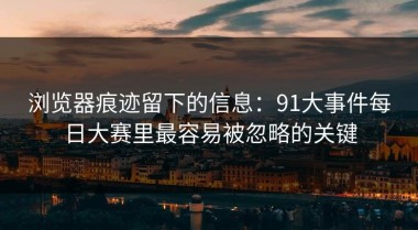 浏览器痕迹留下的信息：91大事件每日大赛里最容易被忽略的关键