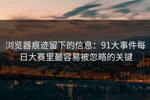 浏览器痕迹留下的信息：91大事件每日大赛里最容易被忽略的关键