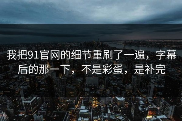 我把91官网的细节重刷了一遍，字幕后的那一下，不是彩蛋，是补完
