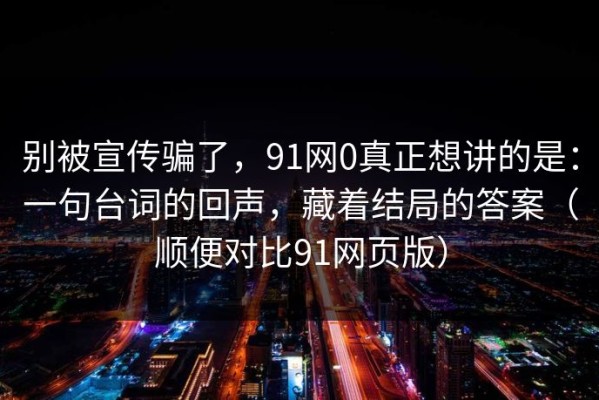 别被宣传骗了，91网0真正想讲的是：一句台词的回声，藏着结局的答案（顺便对比91网页版）