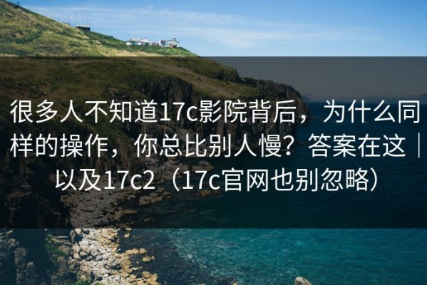 很多人不知道17c影院背后，为什么同样的操作，你总比别人慢？答案在这｜以及17c2（17c官网也别忽略）