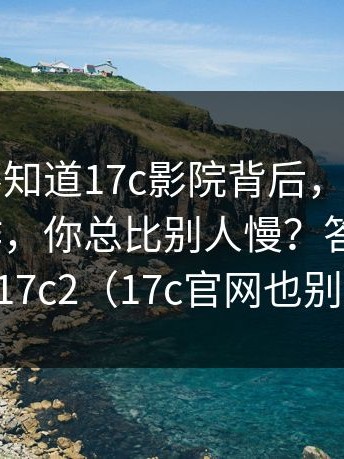 很多人不知道17c影院背后，为什么同样的操作，你总比别人慢？答案在这｜以及17c2（17c官网也别忽略）