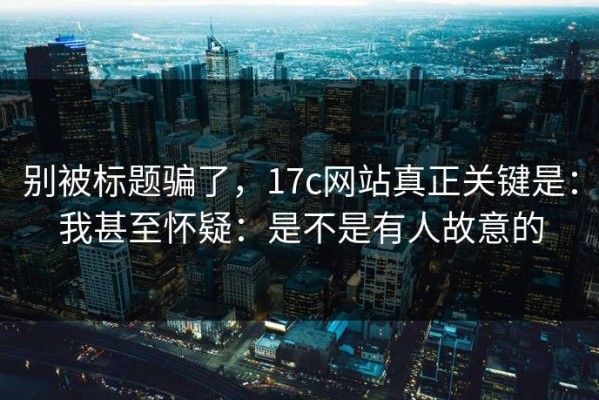 别被标题骗了，17c网站真正关键是：我甚至怀疑：是不是有人故意的