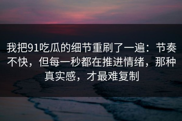 我把91吃瓜的细节重刷了一遍：节奏不快，但每一秒都在推进情绪，那种真实感，才最难复制