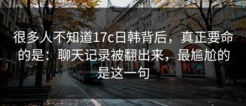 很多人不知道17c日韩背后，真正要命的是：聊天记录被翻出来，最尴尬的是这一句