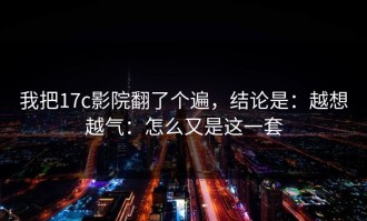 我把17c影院翻了个遍，结论是：越想越气：怎么又是这一套
