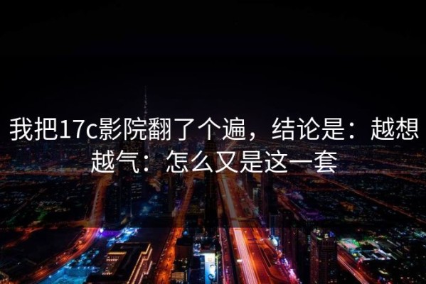 我把17c影院翻了个遍，结论是：越想越气：怎么又是这一套