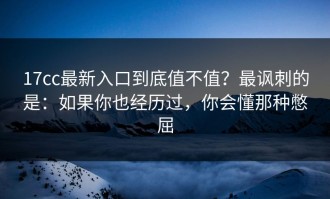 17cc最新入口到底值不值？最讽刺的是：如果你也经历过，你会懂那种憋屈