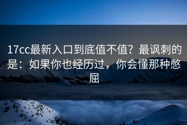 17cc最新入口到底值不值？最讽刺的是：如果你也经历过，你会懂那种憋屈