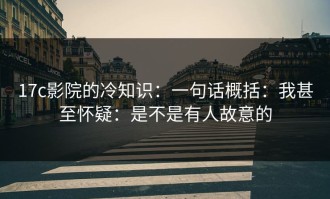 17c影院的冷知识：一句话概括：我甚至怀疑：是不是有人故意的