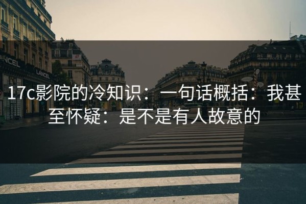 17c影院的冷知识：一句话概括：我甚至怀疑：是不是有人故意的