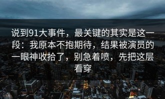 说到91大事件，最关键的其实是这一段：我原本不抱期待，结果被演员的一眼神收拾了，别急着喷，先把这层看穿