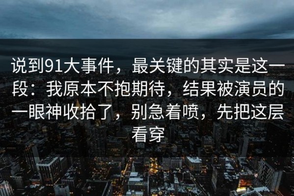 说到91大事件，最关键的其实是这一段：我原本不抱期待，结果被演员的一眼神收拾了，别急着喷，先把这层看穿