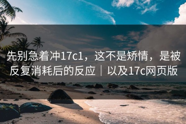 先别急着冲17c1，这不是矫情，是被反复消耗后的反应｜以及17c网页版