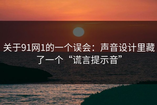 关于91网1的一个误会：声音设计里藏了一个“谎言提示音”