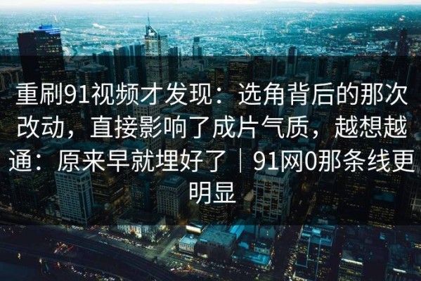 重刷91视频才发现：选角背后的那次改动，直接影响了成片气质，越想越通：原来早就埋好了｜91网0那条线更明显