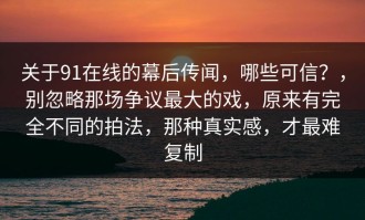 关于91在线的幕后传闻，哪些可信？，别忽略那场争议最大的戏，原来有完全不同的拍法，那种真实感，才最难复制