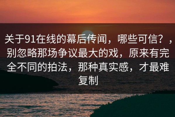 关于91在线的幕后传闻，哪些可信？，别忽略那场争议最大的戏，原来有完全不同的拍法，那种真实感，才最难复制