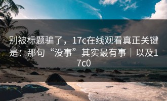 别被标题骗了，17c在线观看真正关键是：那句“没事”其实最有事｜以及17c0