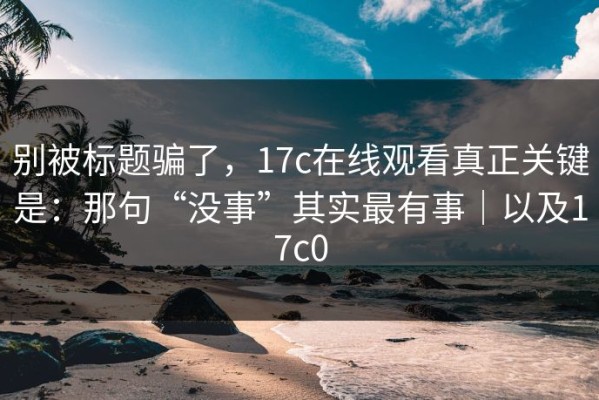 别被标题骗了，17c在线观看真正关键是：那句“没事”其实最有事｜以及17c0