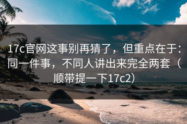 17c官网这事别再猜了，但重点在于：同一件事，不同人讲出来完全两套（顺带提一下17c2）
