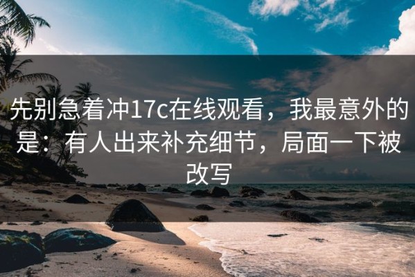 先别急着冲17c在线观看，我最意外的是：有人出来补充细节，局面一下被改写