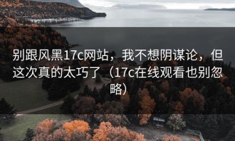 别跟风黑17c网站，我不想阴谋论，但这次真的太巧了（17c在线观看也别忽略）