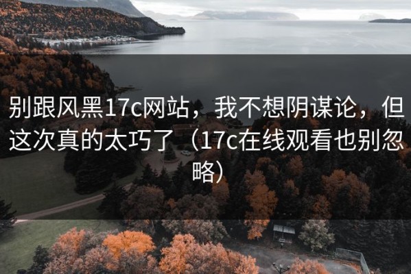 别跟风黑17c网站，我不想阴谋论，但这次真的太巧了（17c在线观看也别忽略）