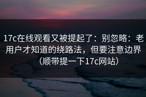 17c在线观看又被提起了：别忽略：老用户才知道的绕路法，但要注意边界（顺带提一下17c网站）
