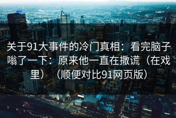 关于91大事件的冷门真相：看完脑子嗡了一下：原来他一直在撒谎（在戏里）（顺便对比91网页版）