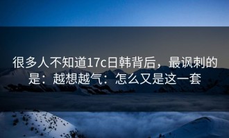 很多人不知道17c日韩背后，最讽刺的是：越想越气：怎么又是这一套