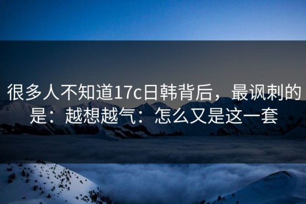 很多人不知道17c日韩背后，最讽刺的是：越想越气：怎么又是这一套