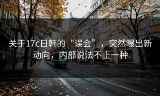 关于17c日韩的“误会”，突然曝出新动向，内部说法不止一种