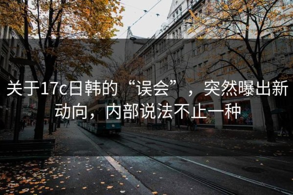关于17c日韩的“误会”，突然曝出新动向，内部说法不止一种