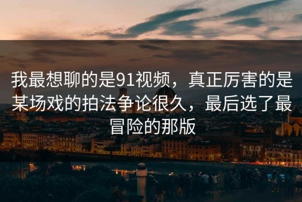 我最想聊的是91视频，真正厉害的是某场戏的拍法争论很久，最后选了最冒险的那版