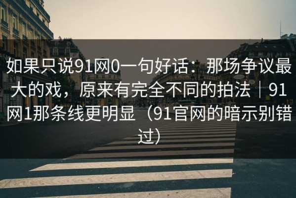如果只说91网0一句好话：那场争议最大的戏，原来有完全不同的拍法｜91网1那条线更明显（91官网的暗示别错过）