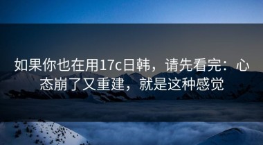 如果你也在用17c日韩，请先看完：心态崩了又重建，就是这种感觉