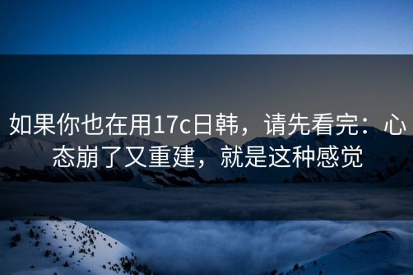 如果你也在用17c日韩，请先看完：心态崩了又重建，就是这种感觉
